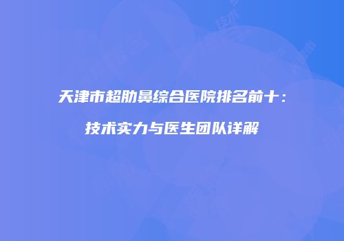 天津市超肋鼻综合医院排名前十：技术实力与医生团队详解