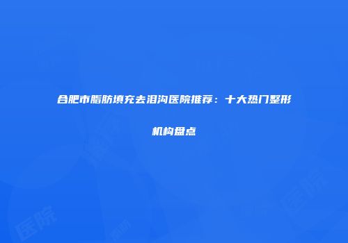 合肥市脂肪填充去泪沟医院推荐：十大热门整形机构盘点
