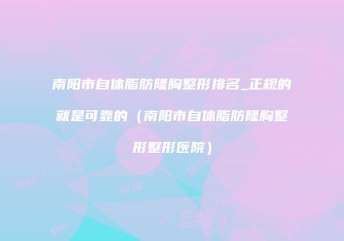 南阳市自体脂肪隆胸整形排名_正规的就是可靠的（南阳市自体脂肪隆胸整形整形医院）