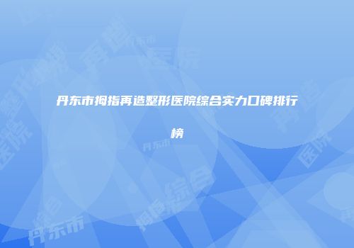 丹东市拇指再造整形医院综合实力口碑排行榜