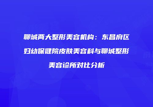 聊城两大整形美容机构：东昌府区妇幼保健院皮肤美容科与聊城整形美容诊所对比分析