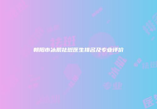 朝阳市冰肌祛斑医生排名及专业评价