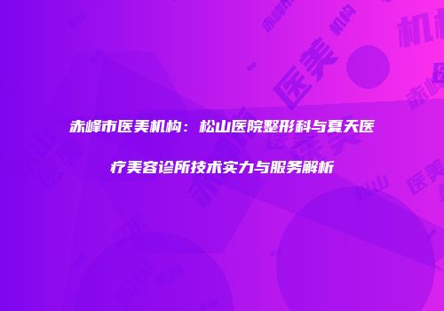 赤峰市医美机构：松山医院整形科与夏天医疗美容诊所技术实力与服务解析