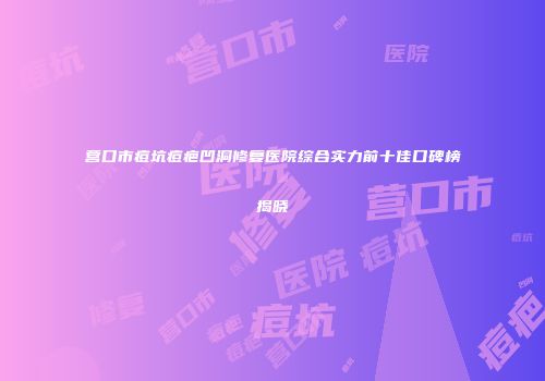 营口市痘坑痘疤凹洞修复医院综合实力前十佳口碑榜揭晓