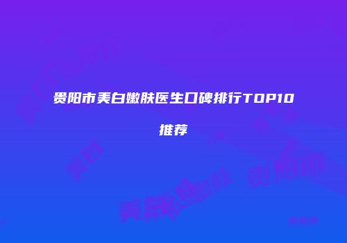 贵阳市美白嫩肤医生口碑排行TOP10推荐