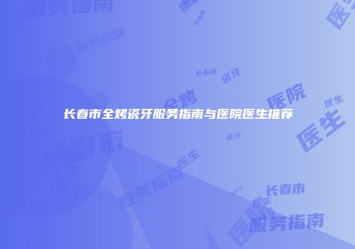 长春市全烤瓷牙服务指南与医院医生推荐