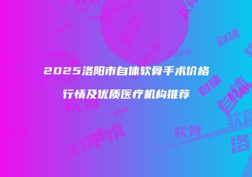 2025洛阳市自体软骨手术价格行情及优质医疗机构推荐