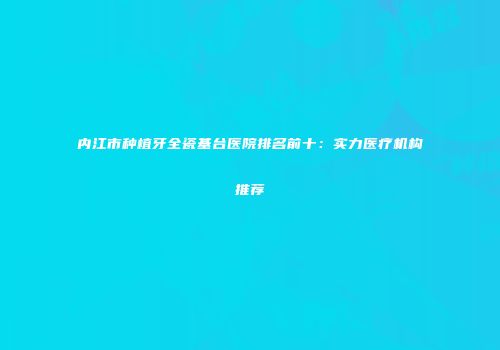 内江市种植牙全瓷基台医院排名前十：实力医疗机构推荐