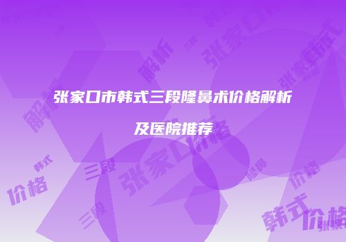 张家口市韩式三段隆鼻术价格解析及医院推荐