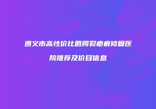 遵义市高性价比唇腭裂疤痕修复医院推荐及价目信息