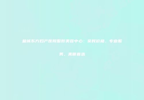 盐城东方妇产医院整形美容中心：亲民价格，专业服务，美丽首选