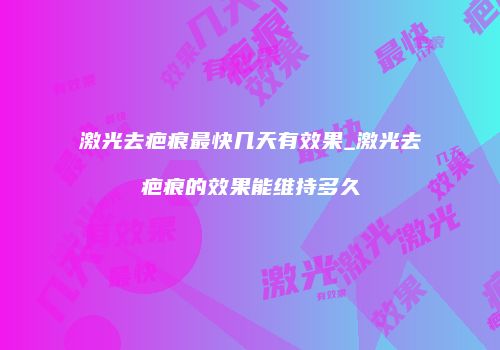 激光去疤痕最快几天有效果_激光去疤痕的效果能维持多久
