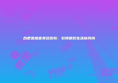 合肥壹加壹美容医院：引领精致生活新风尚