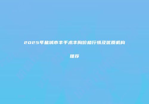 2025年盐城市丰手术丰胸价格行情及优质机构推荐