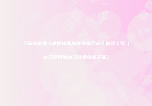马鞍山市女人做假体隆胸医生排名前十惊喜上线（高卫萍医生有名收费价格不贵）