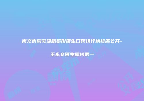 南充市副乳吸脂整形医生口碑排行榜排名公开-王永文医生霸榜第一