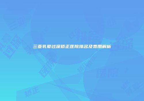三亚乳晕过深矫正医院排名及费用解析