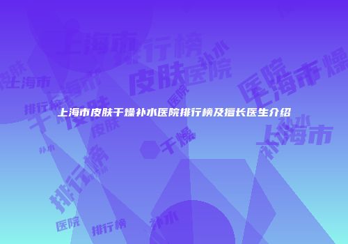上海市皮肤干燥补水医院排行榜及擅长医生介绍