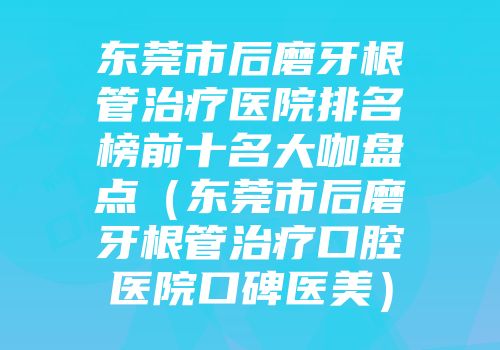 东莞市后磨牙根管治疗医院排名榜前十名大咖盘点（东莞市后磨牙根管治疗口腔医院口碑医美）