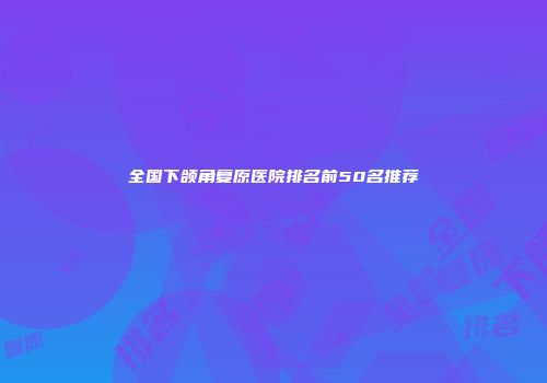 全国下颌角复原医院排名前50名推荐
