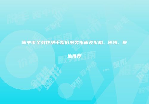 晋中市全身性脱毛整形服务指南及价格、医院、医生推荐