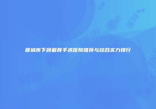 晋城市下颌截骨手术医院推荐与综合实力排行