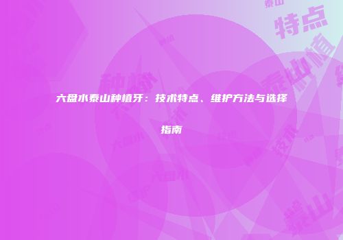 六盘水泰山种植牙：技术特点、维护方法与选择指南
