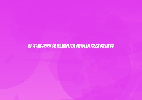 鄂尔多斯市兔唇整形价格解析及医院推荐