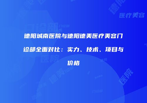 德阳城南医院与德阳德美医疗美容门诊部全面对比：实力、技术、项目与价格