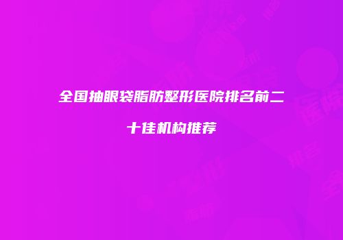 全国抽眼袋脂肪整形医院排名前二十佳机构推荐