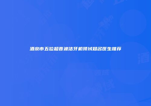 酒泉市五位超音波洁牙机领域知名医生推荐