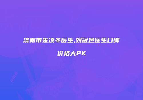 济南市朱凌冬医生,刘冠邑医生口碑价格大PK