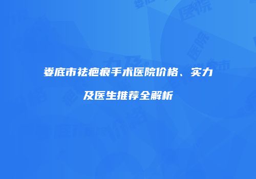 娄底市祛疤痕手术医院价格、实力及医生推荐全解析