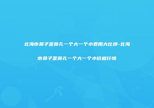 北海市鼻子歪鼻孔一个大一个小费用大比拼-北海市鼻子歪鼻孔一个大一个小价格行情