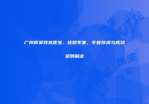 广州市吴祥龙医生：祛斑专家，专业技术与成功案例解读