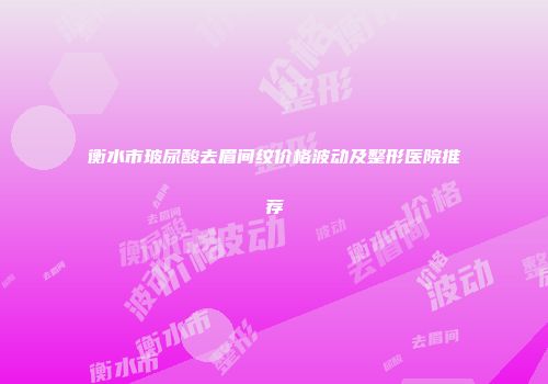 衡水市玻尿酸去眉间纹价格波动及整形医院推荐