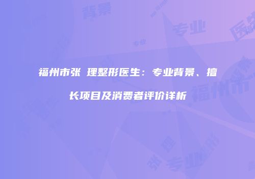 福州市张睅理整形医生：专业背景、擅长项目及消费者评价详析