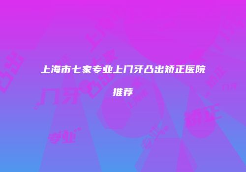 上海市七家专业上门牙凸出矫正医院推荐