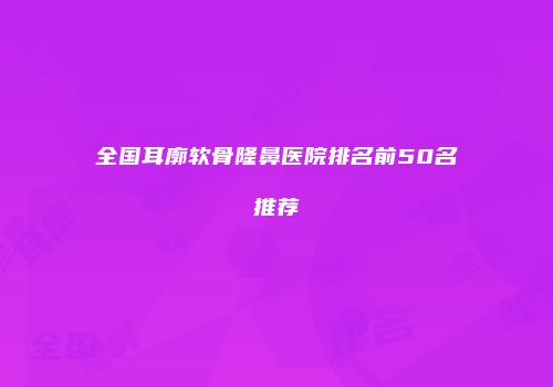 全国耳廓软骨隆鼻医院排名前50名推荐