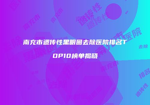 南充市遗传性黑眼圈去除医院排名TOP10榜单揭晓