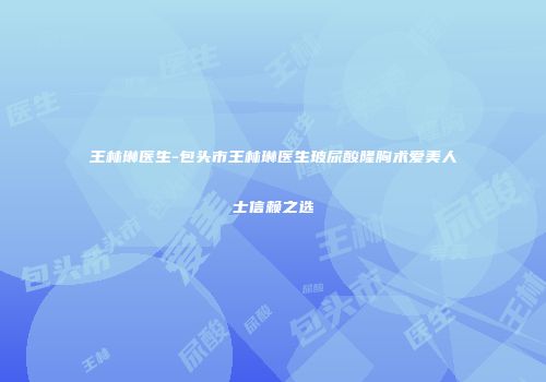 王林琳医生-包头市王林琳医生玻尿酸隆胸术爱美人士信赖之选