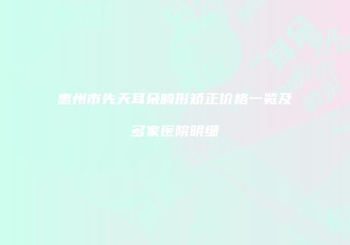 惠州市先天耳朵畸形矫正价格一览及多家医院明细