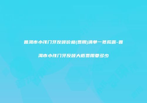 普洱市小孩门牙反颌价格(费用)清单一览揭露-普洱市小孩门牙反颌大概费用要多少