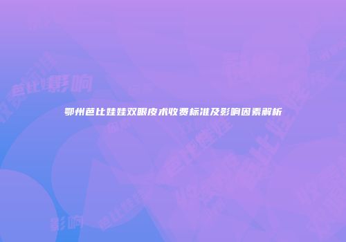 鄂州芭比娃娃双眼皮术收费标准及影响因素解析