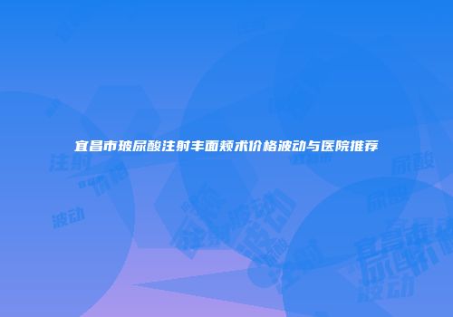 宜昌市玻尿酸注射丰面颊术价格波动与医院推荐