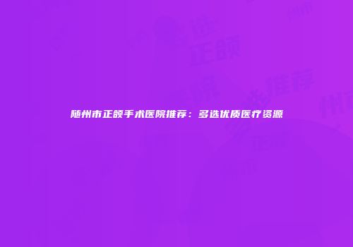 随州市正颌手术医院推荐：多选优质医疗资源