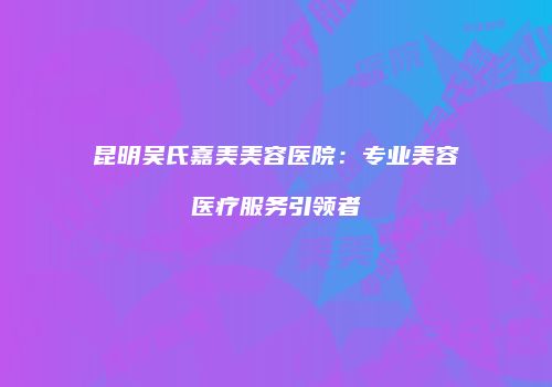 昆明吴氏嘉美美容医院：专业美容医疗服务引领者