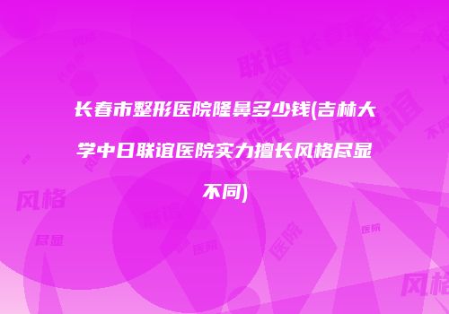 长春市整形医院隆鼻多少钱(吉林大学中日联谊医院实力擅长风格尽显不同)