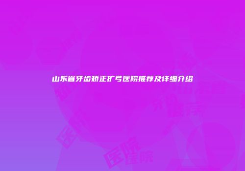 山东省牙齿矫正扩弓医院推荐及详细介绍