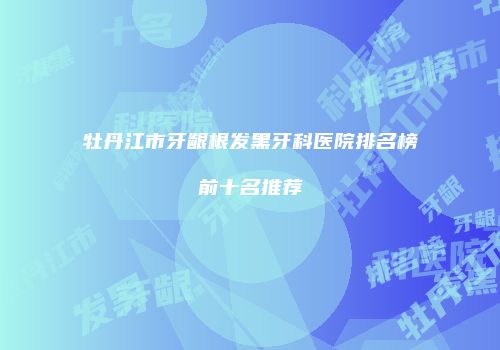 牡丹江市牙龈根发黑牙科医院排名榜前十名推荐